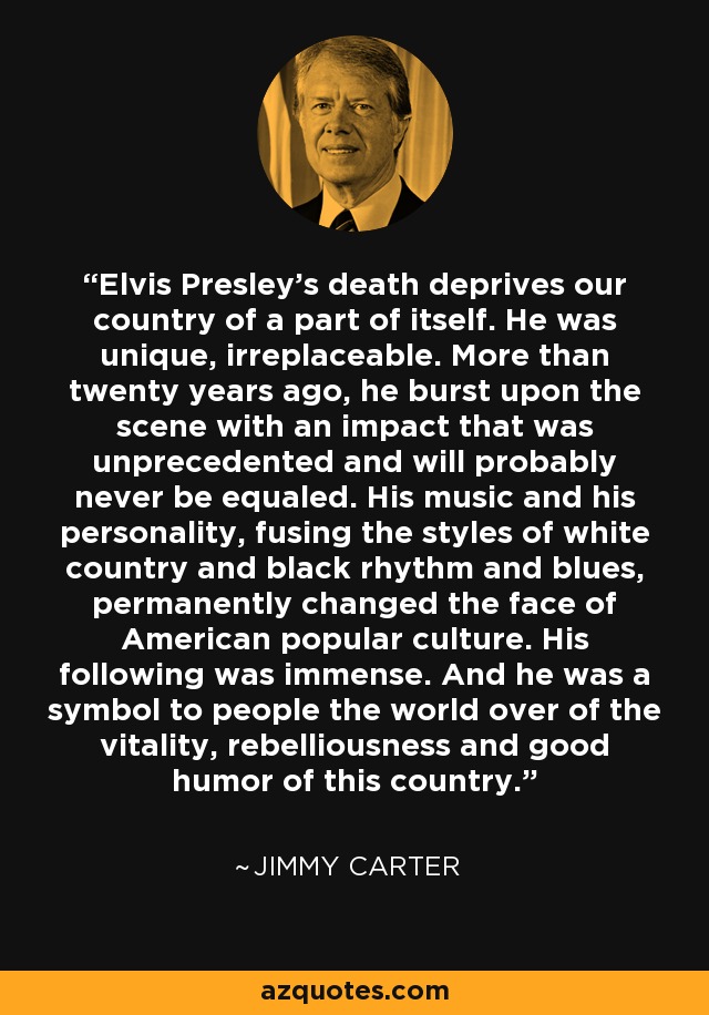 Elvis Presley's death deprives our country of a part of itself. He was unique, irreplaceable. More than twenty years ago, he burst upon the scene with an impact that was unprecedented and will probably never be equaled. His music and his personality, fusing the styles of white country and black rhythm and blues, permanently changed the face of American popular culture. His following was immense. And he was a symbol to people the world over of the vitality, rebelliousness and good humor of this country. - Jimmy Carter