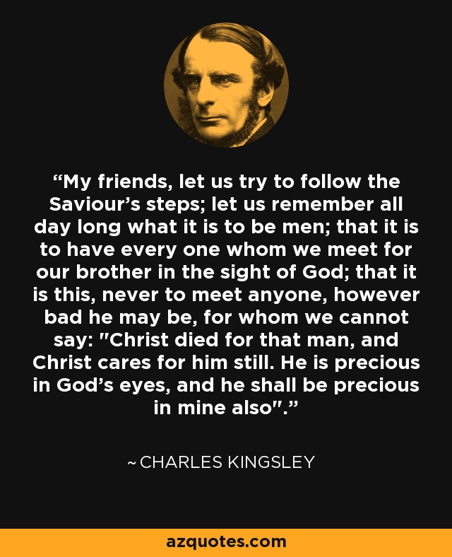My friends, let us try to follow the Saviour's steps; let us remember all day long what it is to be men; that it is to have every one whom we meet for our brother in the sight of God; that it is this, never to meet anyone, however bad he may be, for whom we cannot say: 