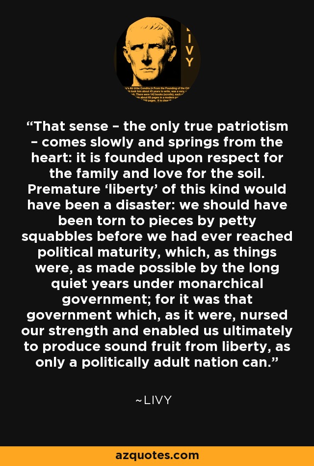 That sense – the only true patriotism – comes slowly and springs from the heart: it is founded upon respect for the family and love for the soil. Premature ‘liberty’ of this kind would have been a disaster: we should have been torn to pieces by petty squabbles before we had ever reached political maturity, which, as things were, as made possible by the long quiet years under monarchical government; for it was that government which, as it were, nursed our strength and enabled us ultimately to produce sound fruit from liberty, as only a politically adult nation can. - Livy