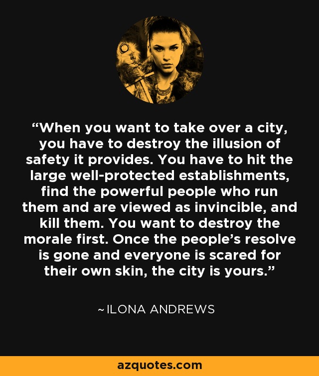 When you want to take over a city, you have to destroy the illusion of safety it provides. You have to hit the large well-protected establishments, find the powerful people who run them and are viewed as invincible, and kill them. You want to destroy the morale first. Once the people's resolve is gone and everyone is scared for their own skin, the city is yours. - Ilona Andrews
