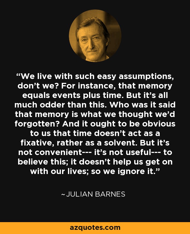 We live with such easy assumptions, don't we? For instance, that memory equals events plus time. But it's all much odder than this. Who was it said that memory is what we thought we'd forgotten? And it ought to be obvious to us that time doesn't act as a fixative, rather as a solvent. But it's not convenient--- it's not useful--- to believe this; it doesn't help us get on with our lives; so we ignore it. - Julian Barnes