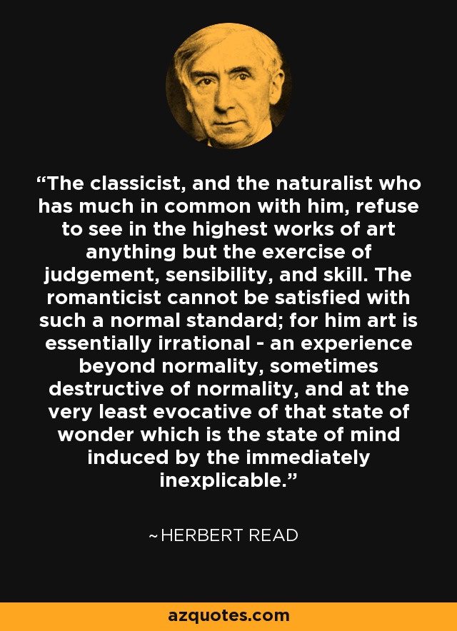 The classicist, and the naturalist who has much in common with him, refuse to see in the highest works of art anything but the exercise of judgement, sensibility, and skill. The romanticist cannot be satisfied with such a normal standard; for him art is essentially irrational - an experience beyond normality, sometimes destructive of normality, and at the very least evocative of that state of wonder which is the state of mind induced by the immediately inexplicable. - Herbert Read