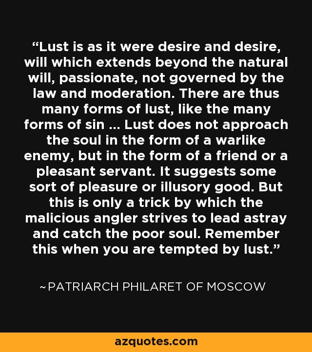 Lust is as it were desire and desire, will which extends beyond the natural will, passionate, not governed by the law and moderation. There are thus many forms of lust, like the many forms of sin ... Lust does not approach the soul in the form of a warlike enemy, but in the form of a friend or a pleasant servant. It suggests some sort of pleasure or illusory good. But this is only a trick by which the malicious angler strives to lead astray and catch the poor soul. Remember this when you are tempted by lust. - Patriarch Philaret of Moscow