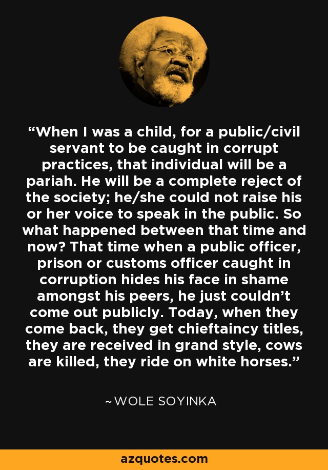 When I was a child, for a public/civil servant to be caught in corrupt practices, that individual will be a pariah. He will be a complete reject of the society; he/she could not raise his or her voice to speak in the public. So what happened between that time and now? That time when a public officer, prison or customs officer caught in corruption hides his face in shame amongst his peers, he just couldn't come out publicly. Today, when they come back, they get chieftaincy titles, they are received in grand style, cows are killed, they ride on white horses. - Wole Soyinka