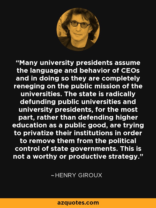 Many university presidents assume the language and behavior of CEOs and in doing so they are completely reneging on the public mission of the universities. The state is radically defunding public universities and university presidents, for the most part, rather than defending higher education as a public good, are trying to privatize their institutions in order to remove them from the political control of state governments. This is not a worthy or productive strategy. - Henry Giroux