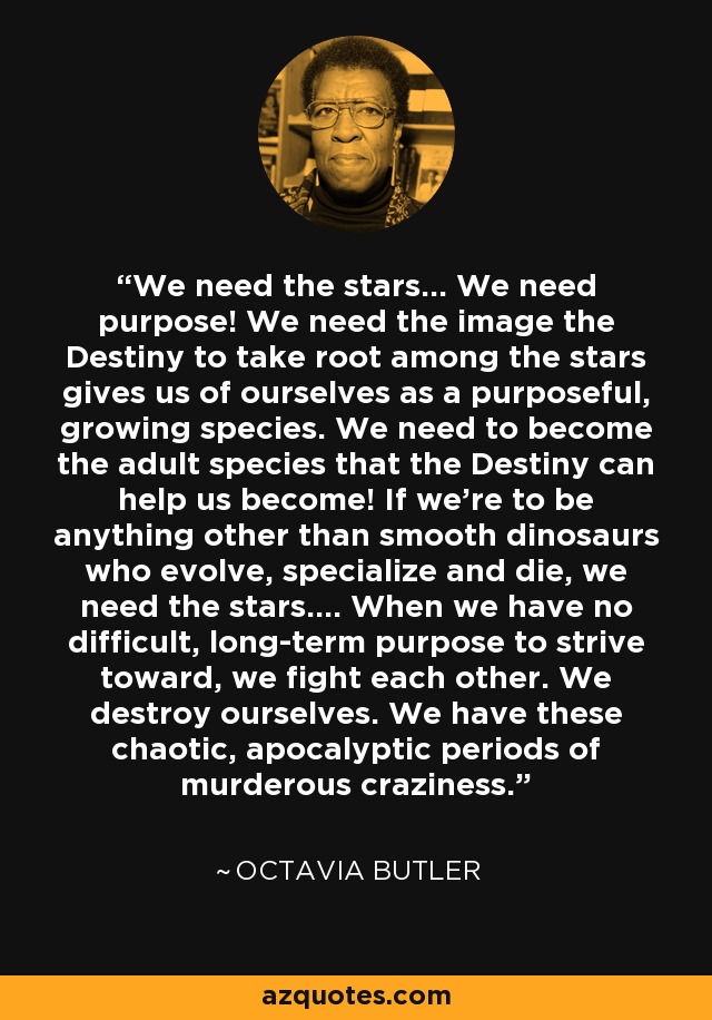 We need the stars... We need purpose! We need the image the Destiny to take root among the stars gives us of ourselves as a purposeful, growing species. We need to become the adult species that the Destiny can help us become! If we're to be anything other than smooth dinosaurs who evolve, specialize and die, we need the stars.... When we have no difficult, long-term purpose to strive toward, we fight each other. We destroy ourselves. We have these chaotic, apocalyptic periods of murderous craziness. - Octavia Butler