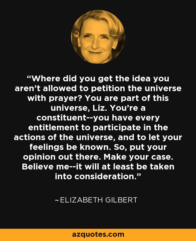 Where did you get the idea you aren't allowed to petition the universe with prayer? You are part of this universe, Liz. You're a constituent--you have every entitlement to participate in the actions of the universe, and to let your feelings be known. So, put your opinion out there. Make your case. Believe me--it will at least be taken into consideration. - Elizabeth Gilbert