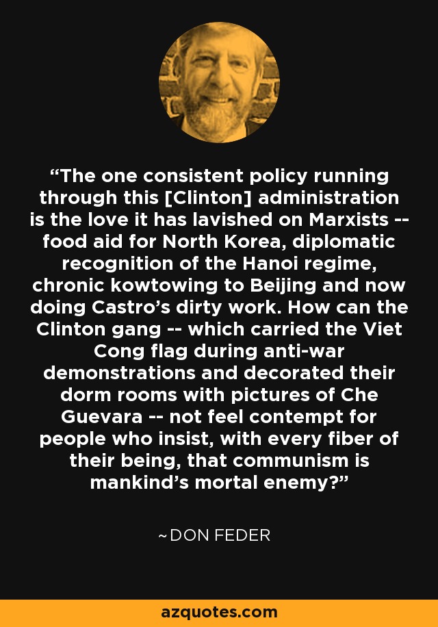 The one consistent policy running through this [Clinton] administration is the love it has lavished on Marxists -- food aid for North Korea, diplomatic recognition of the Hanoi regime, chronic kowtowing to Beijing and now doing Castro's dirty work. How can the Clinton gang -- which carried the Viet Cong flag during anti-war demonstrations and decorated their dorm rooms with pictures of Che Guevara -- not feel contempt for people who insist, with every fiber of their being, that communism is mankind's mortal enemy? - Don Feder