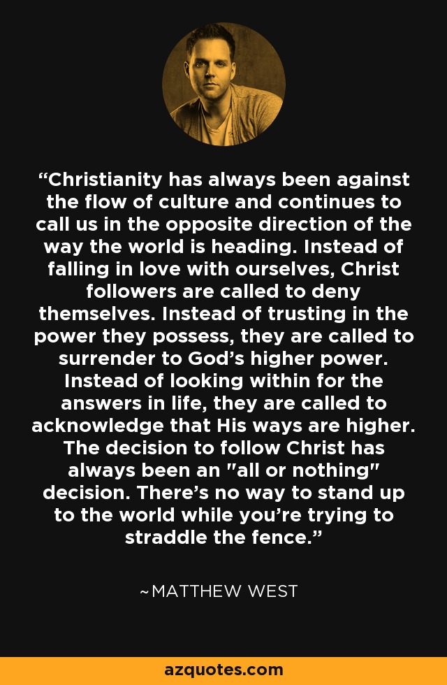 Christianity has always been against the flow of culture and continues to call us in the opposite direction of the way the world is heading. Instead of falling in love with ourselves, Christ followers are called to deny themselves. Instead of trusting in the power they possess, they are called to surrender to God's higher power. Instead of looking within for the answers in life, they are called to acknowledge that His ways are higher. The decision to follow Christ has always been an 