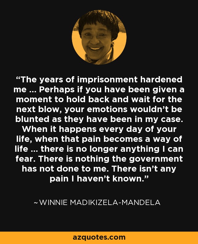The years of imprisonment hardened me ... Perhaps if you have been given a moment to hold back and wait for the next blow, your emotions wouldn't be blunted as they have been in my case. When it happens every day of your life, when that pain becomes a way of life ... there is no longer anything I can fear. There is nothing the government has not done to me. There isn't any pain I haven't known. - Winnie Madikizela-Mandela