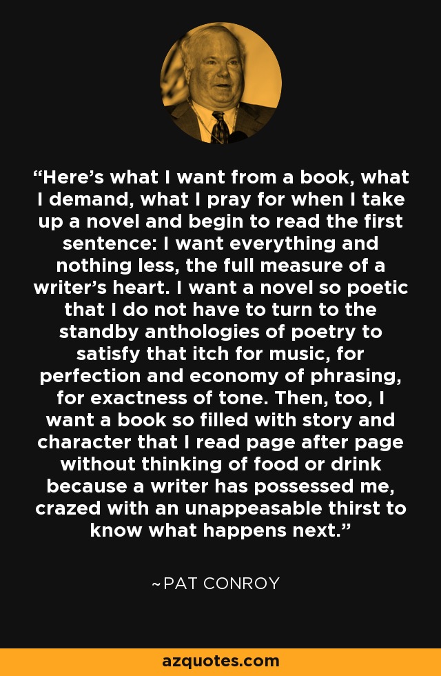 Here's what I want from a book, what I demand, what I pray for when I take up a novel and begin to read the first sentence: I want everything and nothing less, the full measure of a writer's heart. I want a novel so poetic that I do not have to turn to the standby anthologies of poetry to satisfy that itch for music, for perfection and economy of phrasing, for exactness of tone. Then, too, I want a book so filled with story and character that I read page after page without thinking of food or drink because a writer has possessed me, crazed with an unappeasable thirst to know what happens next. - Pat Conroy