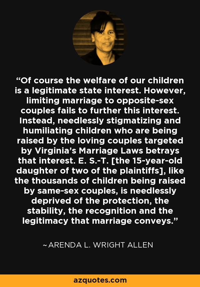 Of course the welfare of our children is a legitimate state interest. However, limiting marriage to opposite-sex couples fails to further this interest. Instead, needlessly stigmatizing and humiliating children who are being raised by the loving couples targeted by Virginia's Marriage Laws betrays that interest. E. S.-T. [the 15-year-old daughter of two of the plaintiffs], like the thousands of children being raised by same-sex couples, is needlessly deprived of the protection, the stability, the recognition and the legitimacy that marriage conveys. - Arenda L. Wright Allen