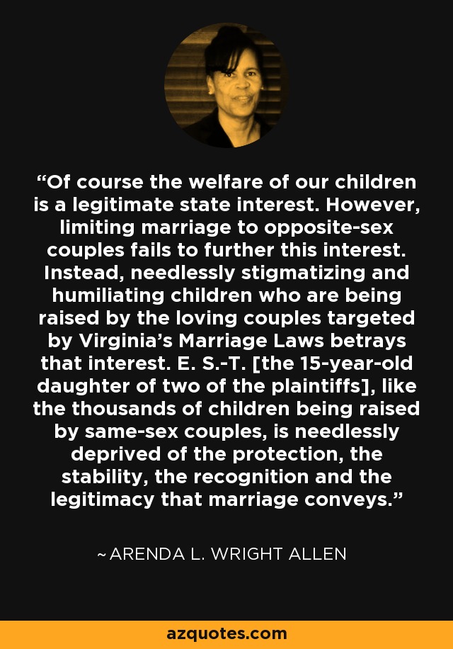 Of course the welfare of our children is a legitimate state interest. However, limiting marriage to opposite-sex couples fails to further this interest. Instead, needlessly stigmatizing and humiliating children who are being raised by the loving couples targeted by Virginia's Marriage Laws betrays that interest. E. S.-T. [the 15-year-old daughter of two of the plaintiffs], like the thousands of children being raised by same-sex couples, is needlessly deprived of the protection, the stability, the recognition and the legitimacy that marriage conveys. - Arenda L. Wright Allen