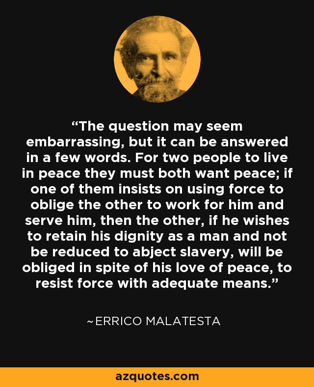 The question may seem embarrassing, but it can be answered in a few words. For two people to live in peace they must both want peace; if one of them insists on using force to oblige the other to work for him and serve him, then the other, if he wishes to retain his dignity as a man and not be reduced to abject slavery, will be obliged in spite of his love of peace, to resist force with adequate means. - Errico Malatesta