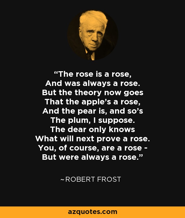 The rose is a rose, And was always a rose. But the theory now goes That the apple's a rose, And the pear is, and so's The plum, I suppose. The dear only knows What will next prove a rose. You, of course, are a rose - But were always a rose. - Robert Frost