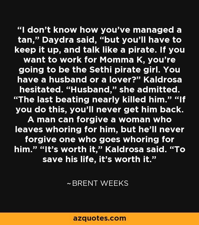 I don’t know how you’ve managed a tan,” Daydra said, “but you’ll have to keep it up, and talk like a pirate. If you want to work for Momma K, you’re going to be the Sethi pirate girl. You have a husband or a lover?” Kaldrosa hesitated. “Husband,” she admitted. “The last beating nearly killed him.” “If you do this, you’ll never get him back. A man can forgive a woman who leaves whoring for him, but he’ll never forgive one who goes whoring for him.” “It’s worth it,” Kaldrosa said. “To save his life, it’s worth it. - Brent Weeks