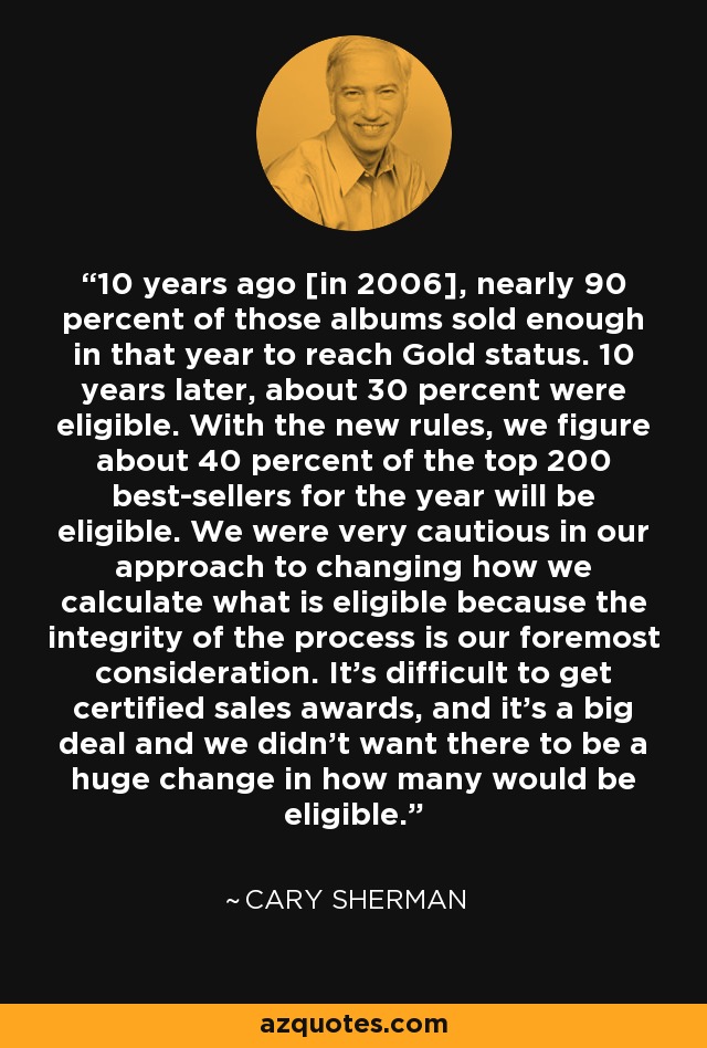 10 years ago [in 2006], nearly 90 percent of those albums sold enough in that year to reach Gold status. 10 years later, about 30 percent were eligible. With the new rules, we figure about 40 percent of the top 200 best-sellers for the year will be eligible. We were very cautious in our approach to changing how we calculate what is eligible because the integrity of the process is our foremost consideration. It's difficult to get certified sales awards, and it's a big deal and we didn't want there to be a huge change in how many would be eligible. - Cary Sherman