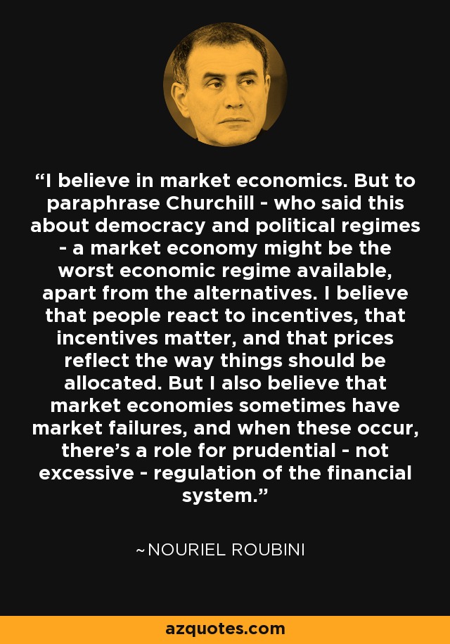 I believe in market economics. But to paraphrase Churchill - who said this about democracy and political regimes - a market economy might be the worst economic regime available, apart from the alternatives. I believe that people react to incentives, that incentives matter, and that prices reflect the way things should be allocated. But I also believe that market economies sometimes have market failures, and when these occur, there's a role for prudential - not excessive - regulation of the financial system. - Nouriel Roubini