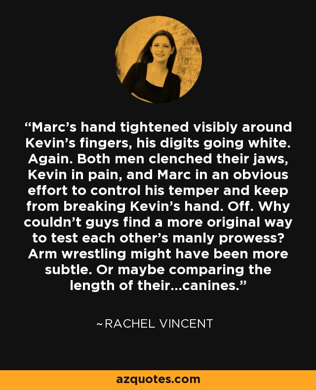 Marc’s hand tightened visibly around Kevin’s fingers, his digits going white. Again. Both men clenched their jaws, Kevin in pain, and Marc in an obvious effort to control his temper and keep from breaking Kevin’s hand. Off. Why couldn’t guys find a more original way to test each other’s manly prowess? Arm wrestling might have been more subtle. Or maybe comparing the length of their…canines. - Rachel Vincent