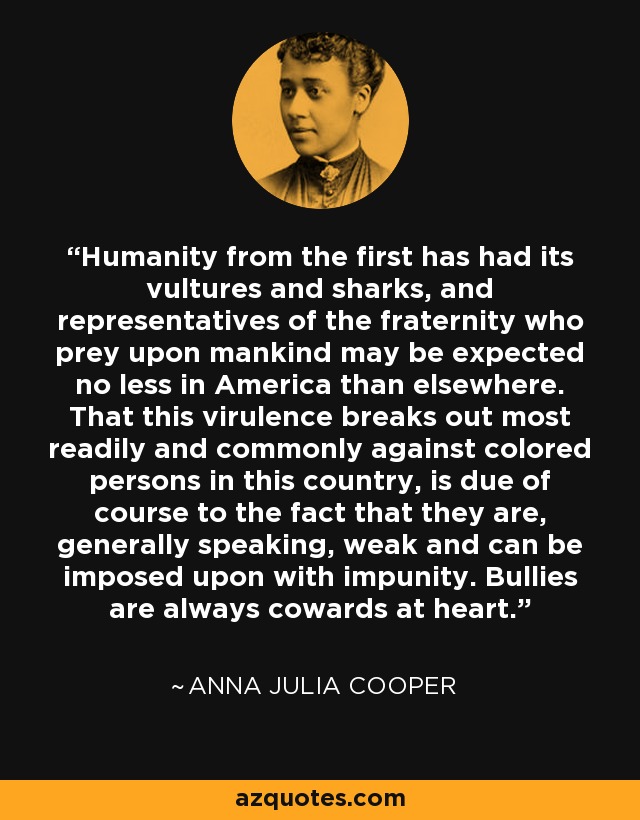 Humanity from the first has had its vultures and sharks, and representatives of the fraternity who prey upon mankind may be expected no less in America than elsewhere. That this virulence breaks out most readily and commonly against colored persons in this country, is due of course to the fact that they are, generally speaking, weak and can be imposed upon with impunity. Bullies are always cowards at heart. - Anna Julia Cooper