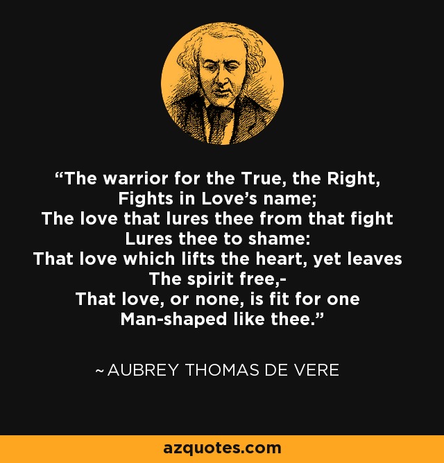 The warrior for the True, the Right, Fights in Love's name; The love that lures thee from that fight Lures thee to shame: That love which lifts the heart, yet leaves The spirit free,- That love, or none, is fit for one Man-shaped like thee. - Aubrey Thomas de Vere