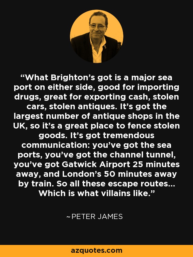 What Brighton's got is a major sea port on either side, good for importing drugs, great for exporting cash, stolen cars, stolen antiques. It's got the largest number of antique shops in the UK, so it's a great place to fence stolen goods. It's got tremendous communication: you've got the sea ports, you've got the channel tunnel, you've got Gatwick Airport 25 minutes away, and London's 50 minutes away by train. So all these escape routes... Which is what villains like. - Peter James