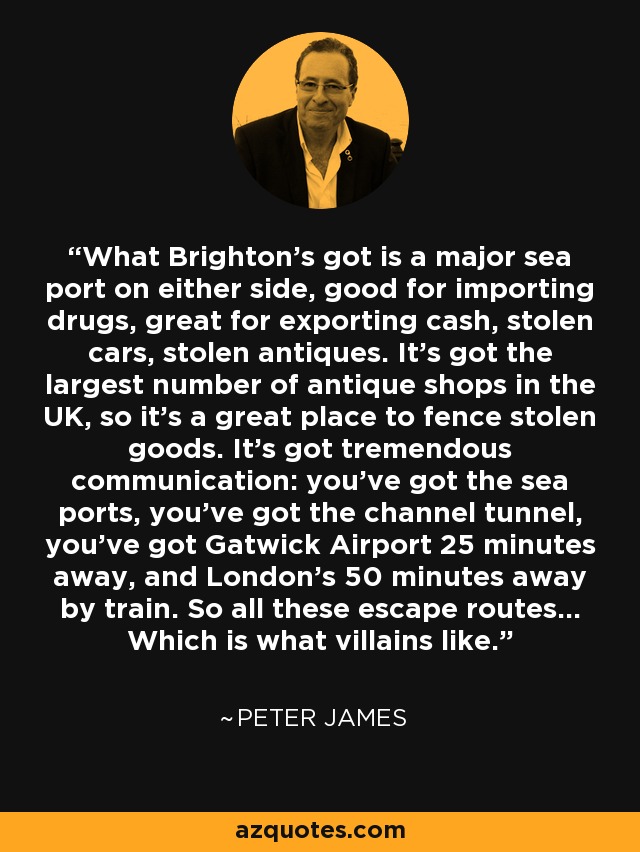 What Brighton's got is a major sea port on either side, good for importing drugs, great for exporting cash, stolen cars, stolen antiques. It's got the largest number of antique shops in the UK, so it's a great place to fence stolen goods. It's got tremendous communication: you've got the sea ports, you've got the channel tunnel, you've got Gatwick Airport 25 minutes away, and London's 50 minutes away by train. So all these escape routes... Which is what villains like. - Peter James