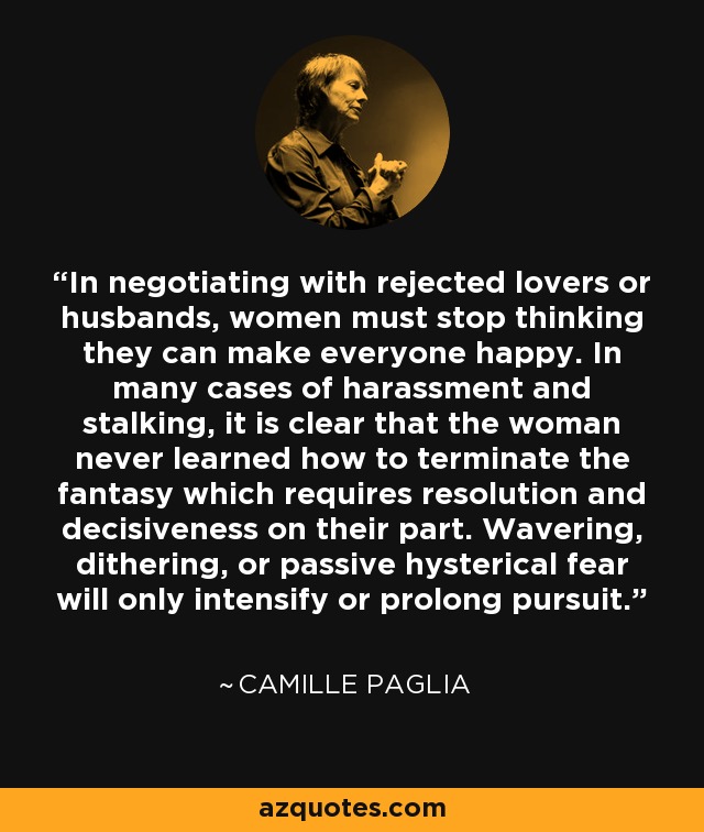 In negotiating with rejected lovers or husbands, women must stop thinking they can make everyone happy. In many cases of harassment and stalking, it is clear that the woman never learned how to terminate the fantasy which requires resolution and decisiveness on their part. Wavering, dithering, or passive hysterical fear will only intensify or prolong pursuit. - Camille Paglia