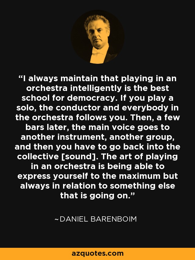 I always maintain that playing in an orchestra intelligently is the best school for democracy. If you play a solo, the conductor and everybody in the orchestra follows you. Then, a few bars later, the main voice goes to another instrument, another group, and then you have to go back into the collective [sound]. The art of playing in an orchestra is being able to express yourself to the maximum but always in relation to something else that is going on. - Daniel Barenboim