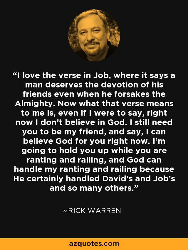 I love the verse in Job, where it says a man deserves the devotion of his friends even when he forsakes the Almighty. Now what that verse means to me is, even if I were to say, right now I don't believe in God. I still need you to be my friend, and say, I can believe God for you right now. I'm going to hold you up while you are ranting and railing, and God can handle my ranting and railing because He certainly handled David's and Job's and so many others. - Rick Warren