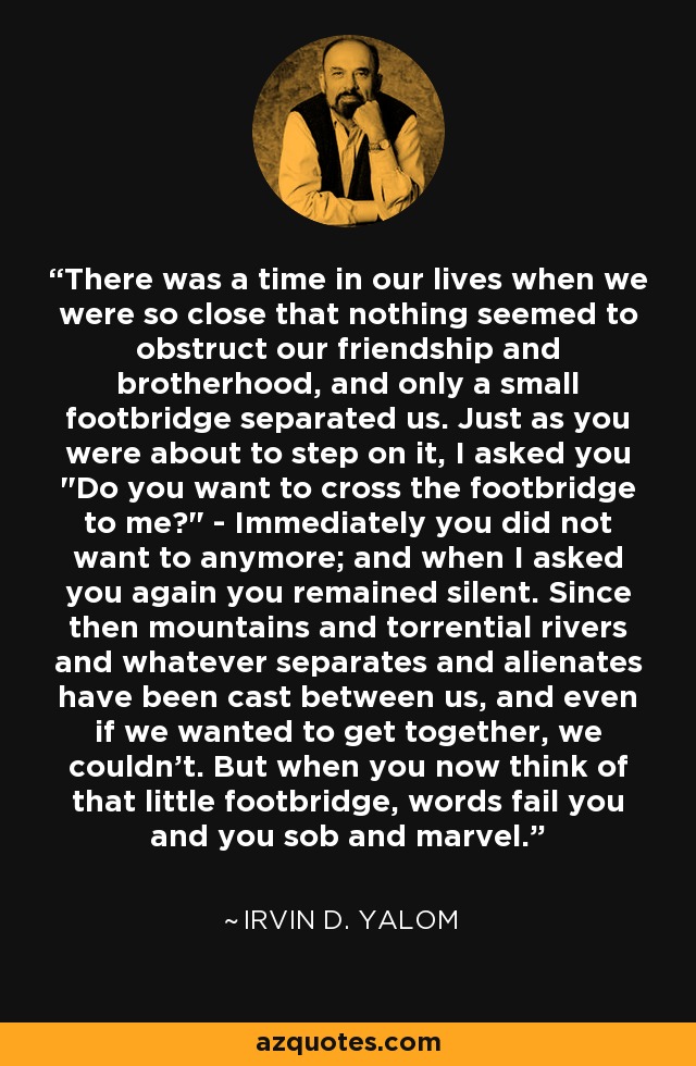 There was a time in our lives when we were so close that nothing seemed to obstruct our friendship and brotherhood, and only a small footbridge separated us. Just as you were about to step on it, I asked you 