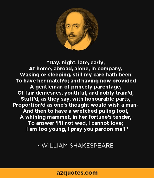 Day, night, late, early, At home, abroad, alone, in company, Waking or sleeping, still my care hath been To have her match'd; and having now provided A gentleman of princely parentage, Of fair demesnes, youthful, and nobly train'd, Stuff'd, as they say, with honourable parts, Proportion'd as one's thought would wish a man- And then to have a wretched puling fool, A whining mammet, in her fortune's tender, To answer 'I'll not wed, I cannot love; I am too young, I pray you pardon me'! - William Shakespeare