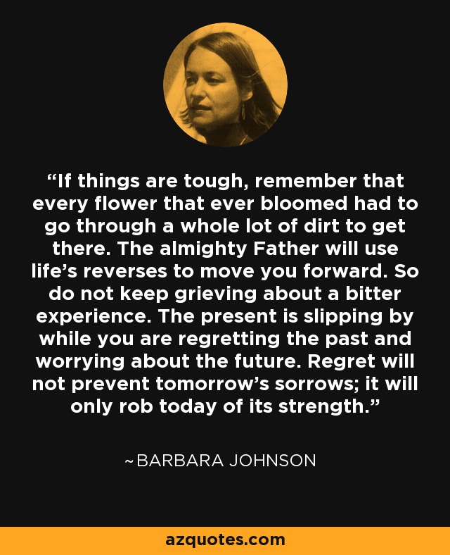 If things are tough, remember that every flower that ever bloomed had to go through a whole lot of dirt to get there. The almighty Father will use life's reverses to move you forward. So do not keep grieving about a bitter experience. The present is slipping by while you are regretting the past and worrying about the future. Regret will not prevent tomorrow's sorrows; it will only rob today of its strength. - Barbara Johnson