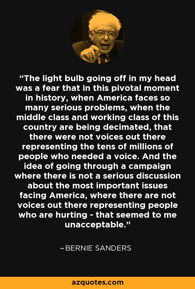 The light bulb going off in my head was a fear that in this pivotal moment in history, when America faces so many serious problems, when the middle class and working class of this country are being decimated, that there were not voices out there representing the tens of millions of people who needed a voice. And the idea of going through a campaign where there is not a serious discussion about the most important issues facing America, where there are not voices out there representing people who are hurting - that seemed to me unacceptable. - Bernie Sanders
