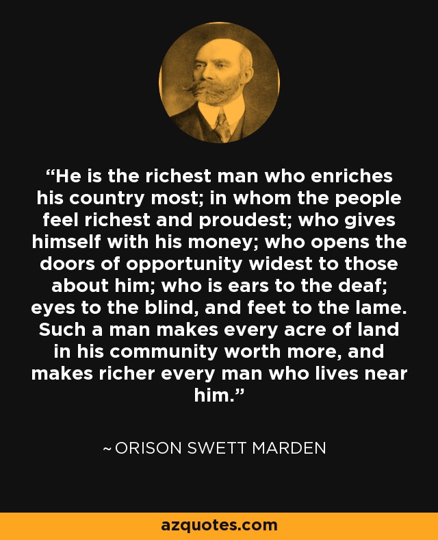 He is the richest man who enriches his country most; in whom the people feel richest and proudest; who gives himself with his money; who opens the doors of opportunity widest to those about him; who is ears to the deaf; eyes to the blind, and feet to the lame. Such a man makes every acre of land in his community worth more, and makes richer every man who lives near him. - Orison Swett Marden