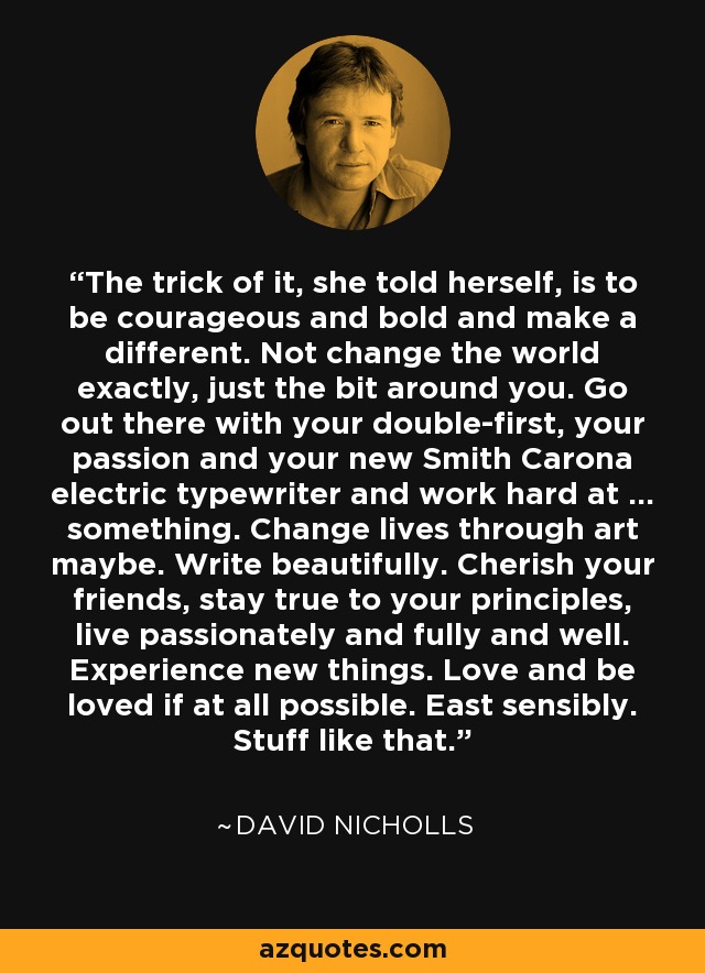 The trick of it, she told herself, is to be courageous and bold and make a different. Not change the world exactly, just the bit around you. Go out there with your double-first, your passion and your new Smith Carona electric typewriter and work hard at ... something. Change lives through art maybe. Write beautifully. Cherish your friends, stay true to your principles, live passionately and fully and well. Experience new things. Love and be loved if at all possible. East sensibly. Stuff like that. - David Nicholls