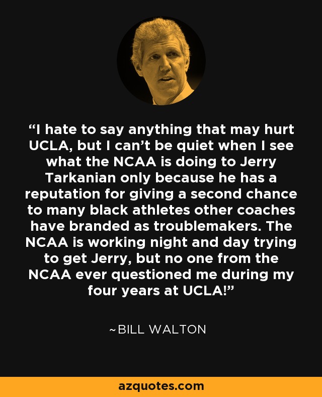 I hate to say anything that may hurt UCLA, but I can't be quiet when I see what the NCAA is doing to Jerry Tarkanian only because he has a reputation for giving a second chance to many black athletes other coaches have branded as troublemakers. The NCAA is working night and day trying to get Jerry, but no one from the NCAA ever questioned me during my four years at UCLA! - Bill Walton