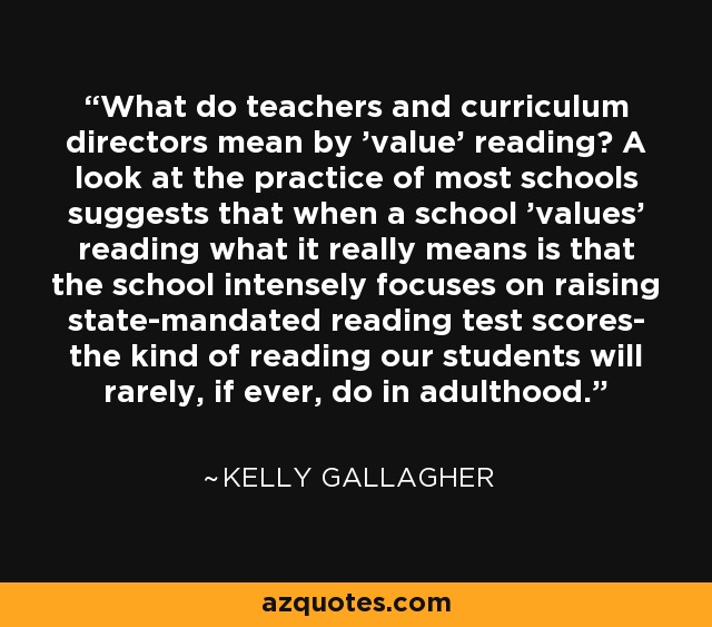 What do teachers and curriculum directors mean by 'value' reading? A look at the practice of most schools suggests that when a school 'values' reading what it really means is that the school intensely focuses on raising state-mandated reading test scores- the kind of reading our students will rarely, if ever, do in adulthood. - Kelly Gallagher