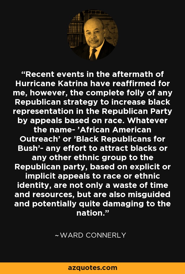 Recent events in the aftermath of Hurricane Katrina have reaffirmed for me, however, the complete folly of any Republican strategy to increase black representation in the Republican Party by appeals based on race. Whatever the name- 'African American Outreach' or 'Black Republicans for Bush'- any effort to attract blacks or any other ethnic group to the Republican party, based on explicit or implicit appeals to race or ethnic identity, are not only a waste of time and resources, but are also misguided and potentially quite damaging to the nation. - Ward Connerly