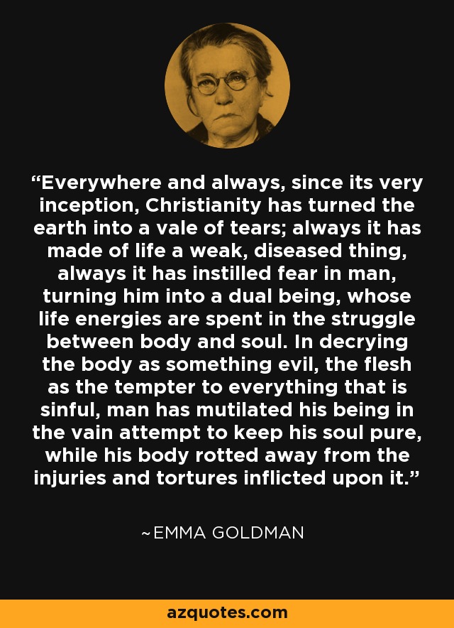 Everywhere and always, since its very inception, Christianity has turned the earth into a vale of tears; always it has made of life a weak, diseased thing, always it has instilled fear in man, turning him into a dual being, whose life energies are spent in the struggle between body and soul. In decrying the body as something evil, the flesh as the tempter to everything that is sinful, man has mutilated his being in the vain attempt to keep his soul pure, while his body rotted away from the injuries and tortures inflicted upon it. - Emma Goldman