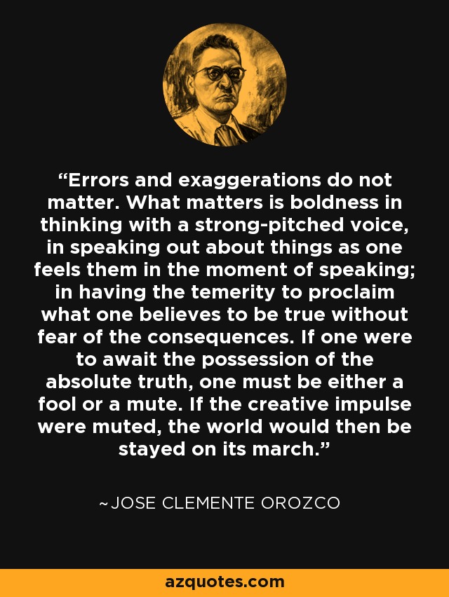 Errors and exaggerations do not matter. What matters is boldness in thinking with a strong-pitched voice, in speaking out about things as one feels them in the moment of speaking; in having the temerity to proclaim what one believes to be true without fear of the consequences. If one were to await the possession of the absolute truth, one must be either a fool or a mute. If the creative impulse were muted, the world would then be stayed on its march. - Jose Clemente Orozco