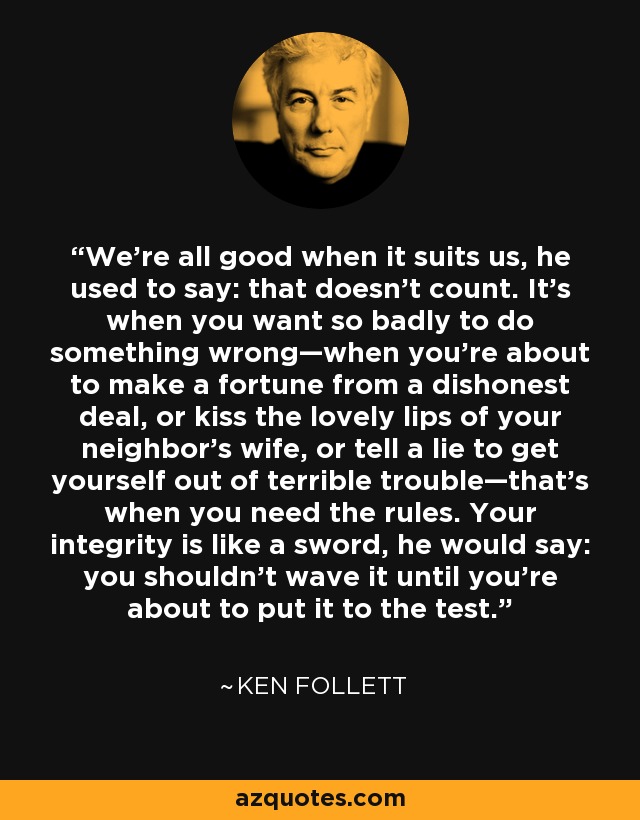 We’re all good when it suits us, he used to say: that doesn’t count. It’s when you want so badly to do something wrong—when you’re about to make a fortune from a dishonest deal, or kiss the lovely lips of your neighbor’s wife, or tell a lie to get yourself out of terrible trouble—that’s when you need the rules. Your integrity is like a sword, he would say: you shouldn’t wave it until you’re about to put it to the test. - Ken Follett