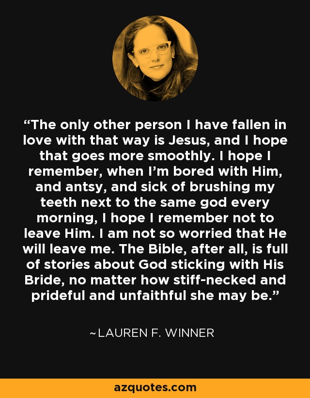 The only other person I have fallen in love with that way is Jesus, and I hope that goes more smoothly. I hope I remember, when I'm bored with Him, and antsy, and sick of brushing my teeth next to the same god every morning, I hope I remember not to leave Him. I am not so worried that He will leave me. The Bible, after all, is full of stories about God sticking with His Bride, no matter how stiff-necked and prideful and unfaithful she may be. - Lauren F. Winner