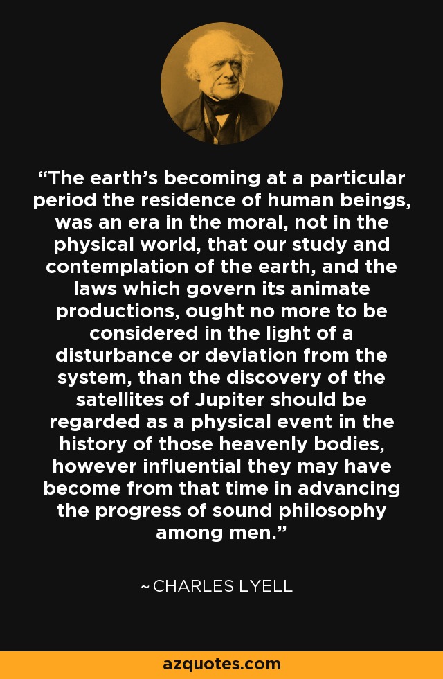The earth's becoming at a particular period the residence of human beings, was an era in the moral, not in the physical world, that our study and contemplation of the earth, and the laws which govern its animate productions, ought no more to be considered in the light of a disturbance or deviation from the system, than the discovery of the satellites of Jupiter should be regarded as a physical event in the history of those heavenly bodies, however influential they may have become from that time in advancing the progress of sound philosophy among men. - Charles Lyell
