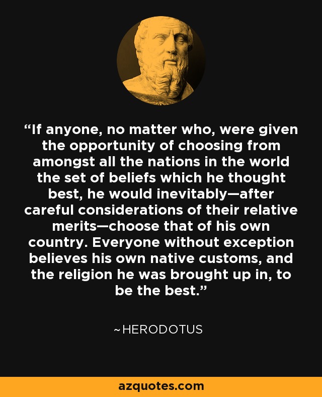 If anyone, no matter who, were given the opportunity of choosing from amongst all the nations in the world the set of beliefs which he thought best, he would inevitably—after careful considerations of their relative merits—choose that of his own country. Everyone without exception believes his own native customs, and the religion he was brought up in, to be the best. - Herodotus