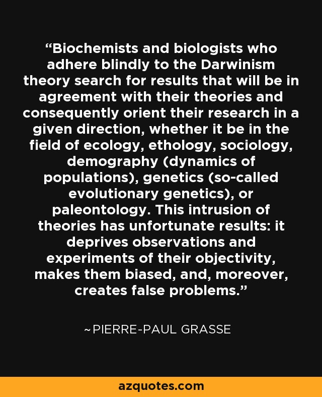 Biochemists and biologists who adhere blindly to the Darwinism theory search for results that will be in agreement with their theories and consequently orient their research in a given direction, whether it be in the field of ecology, ethology, sociology, demography (dynamics of populations), genetics (so-called evolutionary genetics), or paleontology. This intrusion of theories has unfortunate results: it deprives observations and experiments of their objectivity, makes them biased, and, moreover, creates false problems. - Pierre-Paul Grasse