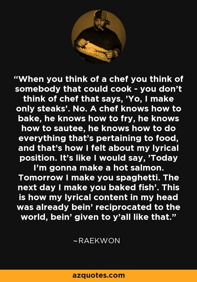 When you think of a chef you think of somebody that could cook - you don't think of chef that says, 'Yo, I make only steaks'. No. A chef knows how to bake, he knows how to fry, he knows how to sautee, he knows how to do everything that's pertaining to food, and that's how I felt about my lyrical position. It's like I would say, 'Today I'm gonna make a hot salmon. Tomorrow I make you spaghetti. The next day I make you baked fish'. This is how my lyrical content in my head was already bein' reciprocated to the world, bein' given to y'all like that. - Raekwon