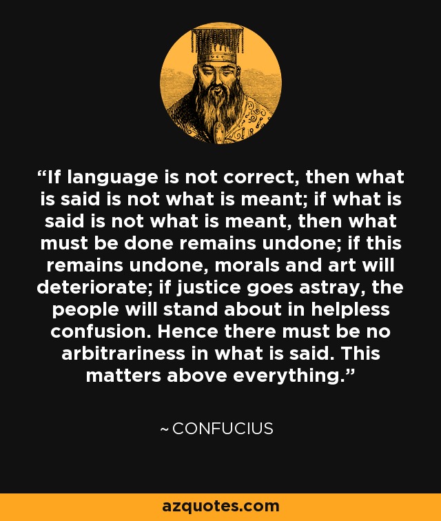 If language is not correct, then what is said is not what is meant; if what is said is not what is meant, then what must be done remains undone; if this remains undone, morals and art will deteriorate; if justice goes astray, the people will stand about in helpless confusion. Hence there must be no arbitrariness in what is said. This matters above everything. - Confucius