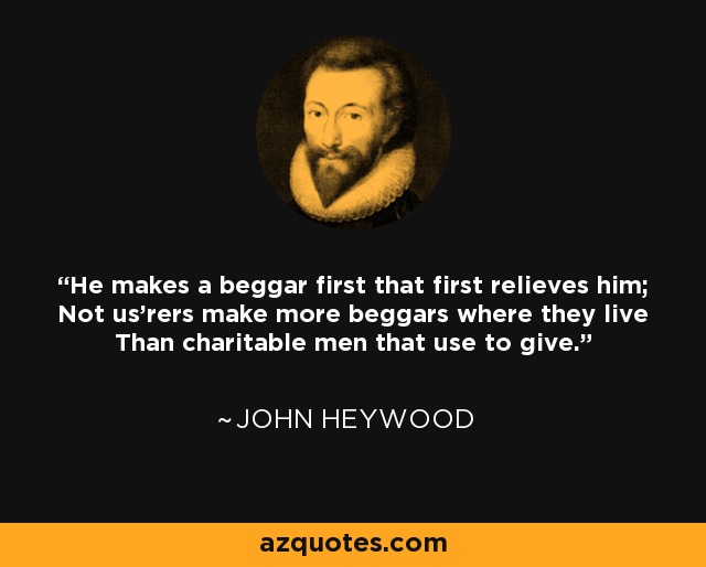 He makes a beggar first that first relieves him; Not us'rers make more beggars where they live Than charitable men that use to give. - John Heywood