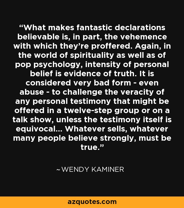 What makes fantastic declarations believable is, in part, the vehemence with which they're proffered. Again, in the world of spirituality as well as of pop psychology, intensity of personal belief is evidence of truth. It is considered very bad form - even abuse - to challenge the veracity of any personal testimony that might be offered in a twelve-step group or on a talk show, unless the testimony itself is equivocal... Whatever sells, whatever many people believe strongly, must be true. - Wendy Kaminer